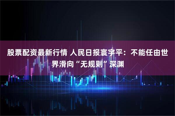 股票配资最新行情 人民日报寰宇平：不能任由世界滑向“无规则”深渊