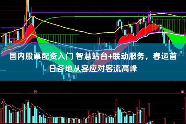 国内股票配资入门 智慧站台+联动服务，春运首日各地从容应对客流高峰