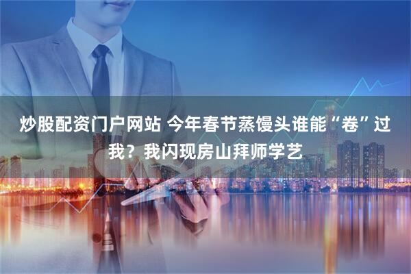 炒股配资门户网站 今年春节蒸馒头谁能“卷”过我？我闪现房山拜师学艺