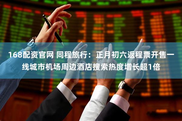 168配资官网 同程旅行：正月初六返程票开售一线城市机场周边酒店搜索热度增长超1倍