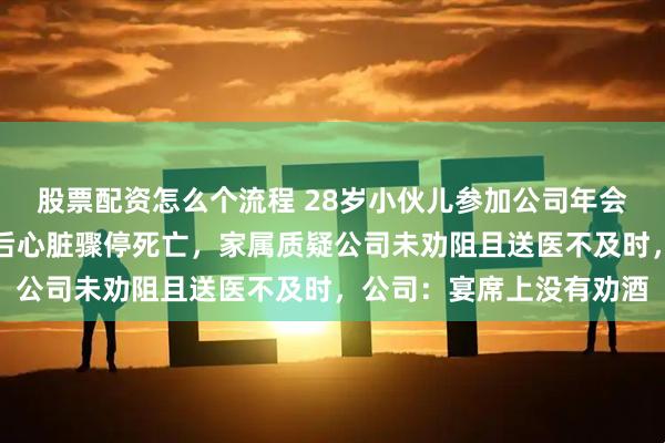 股票配资怎么个流程 28岁小伙儿参加公司年会醉酒，被同事送回宿舍后心脏骤停死亡，家属质疑公司未劝阻且送医不及时，公司：宴席上没有劝酒