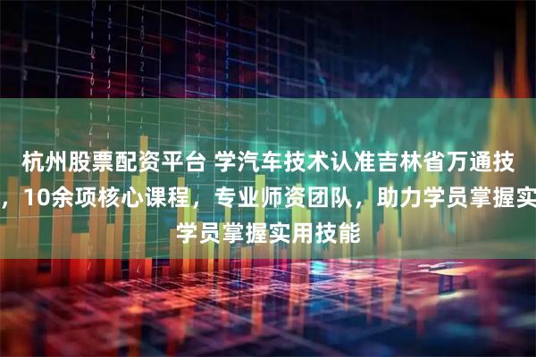 杭州股票配资平台 学汽车技术认准吉林省万通技工学校，10余项核心课程，专业师资团队，助力学员掌握实用技能