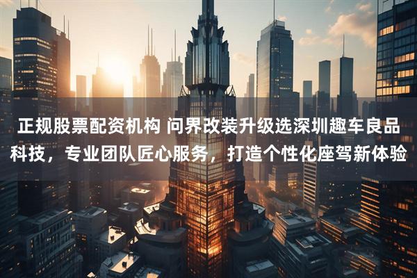 正规股票配资机构 问界改装升级选深圳趣车良品科技，专业团队匠心服务，打造个性化座驾新体验