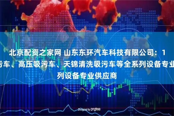 北京配资之家网 山东东环汽车科技有限公司：12方吸污车、高压吸污车、天锦清洗吸污车等全系列设备专业供应商