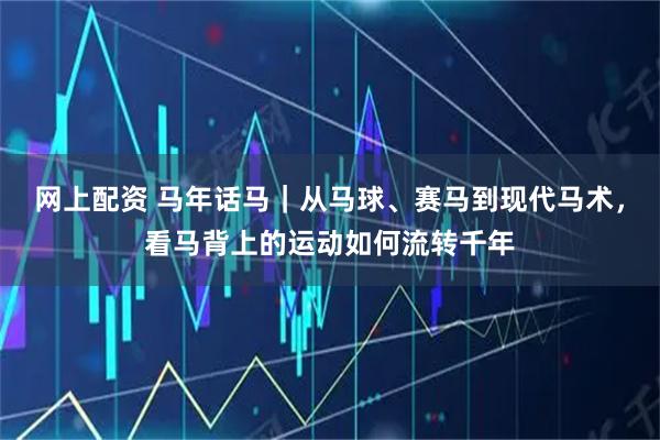 网上配资 马年话马｜从马球、赛马到现代马术，看马背上的运动如何流转千年