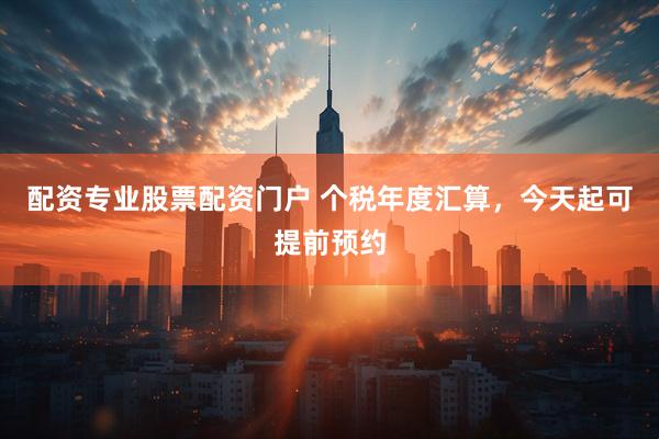 配资专业股票配资门户 个税年度汇算，今天起可提前预约