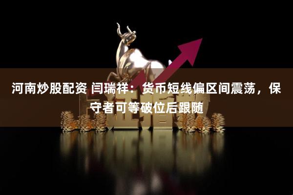 河南炒股配资 闫瑞祥：货币短线偏区间震荡，保守者可等破位后跟随