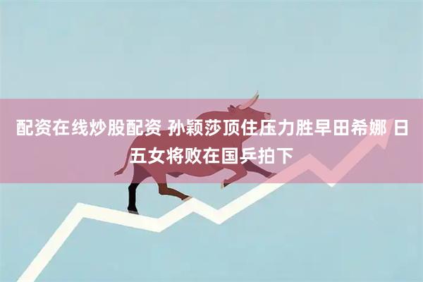 配资在线炒股配资 孙颖莎顶住压力胜早田希娜 日五女将败在国乒拍下