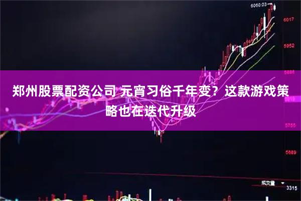 郑州股票配资公司 元宵习俗千年变？这款游戏策略也在迭代升级