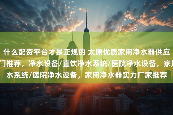 什么配资平台才是正规的 太原优质家用净水器供应商怎么挑？2026年热门推荐，净水设备/直饮净水系统/医院净水设备，家用净水器实力厂家推荐