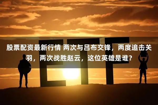 股票配资最新行情 两次与吕布交锋，两度追击关羽，两次战胜赵云，这位英雄是谁？