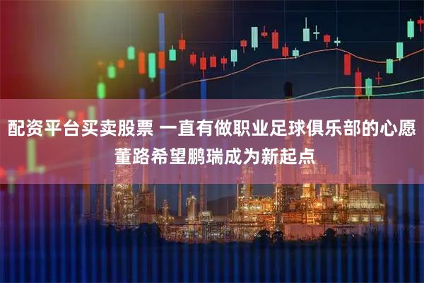 配资平台买卖股票 一直有做职业足球俱乐部的心愿 董路希望鹏瑞成为新起点
