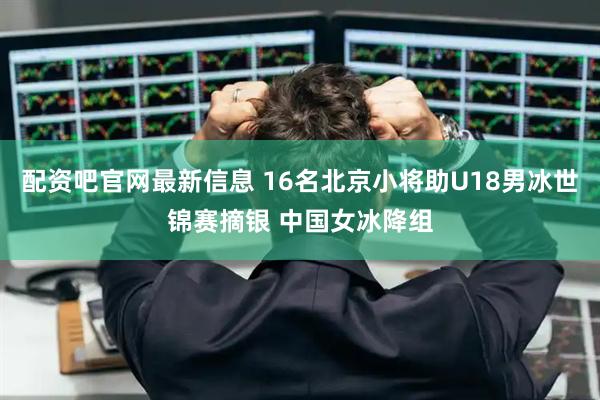 配资吧官网最新信息 16名北京小将助U18男冰世锦赛摘银 中国女冰降组