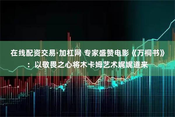 在线配资交易·加杠网 专家盛赞电影《万桐书》：以敬畏之心将木卡姆艺术娓娓道来