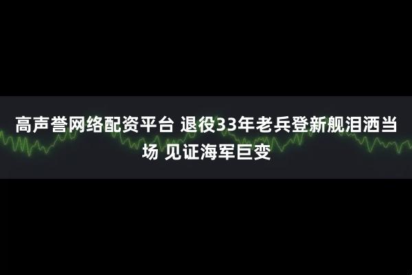 高声誉网络配资平台 退役33年老兵登新舰泪洒当场 见证海军巨变