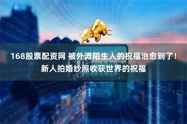 168股票配资网 被外滩陌生人的祝福治愈到了！新人拍婚纱照收获世界的祝福