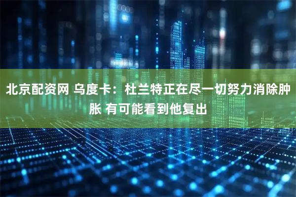 北京配资网 乌度卡：杜兰特正在尽一切努力消除肿胀 有可能看到他复出