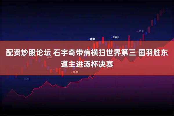 配资炒股论坛 石宇奇带病横扫世界第三 国羽胜东道主进汤杯决赛