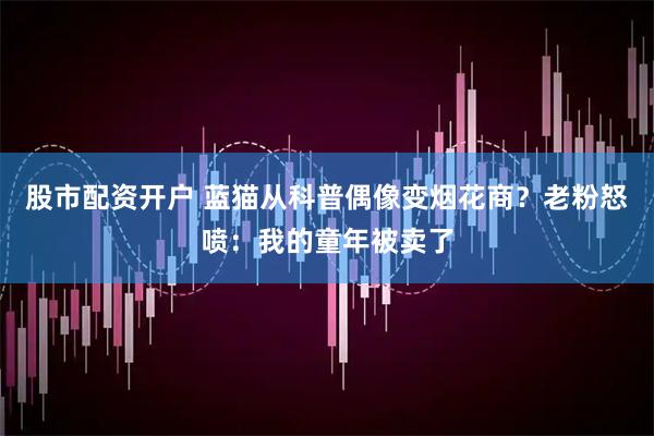 股市配资开户 蓝猫从科普偶像变烟花商？老粉怒喷：我的童年被卖了