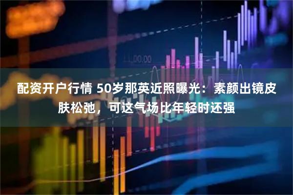 配资开户行情 50岁那英近照曝光：素颜出镜皮肤松弛，可这气场比年轻时还强