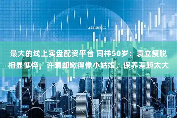 最大的线上实盘配资平台 同样50岁：袁立瘦脱相显憔悴，许晴却嫩得像小姑娘，保养差距太大