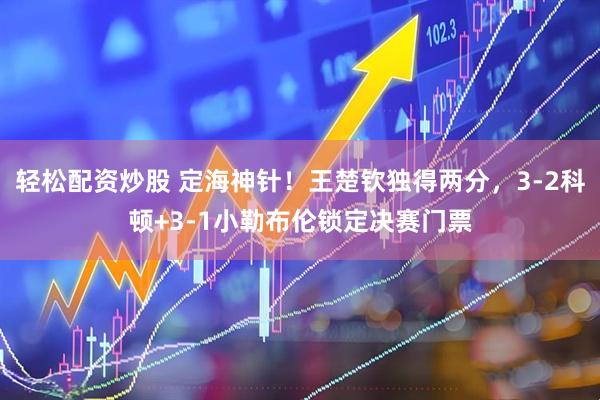 轻松配资炒股 定海神针！王楚钦独得两分，3-2科顿+3-1小勒布伦锁定决赛门票