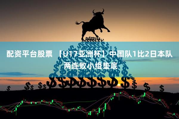 配资平台股票 【U17亚洲杯】中国队1比2日本队 两连败小组垫底