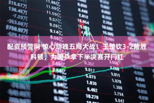 配资预警网 惊心动魄五局大战！王楚钦3-2险胜科顿，为国乒拿下半决赛开门红