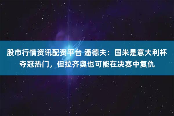 股市行情资讯配资平台 潘德夫：国米是意大利杯夺冠热门，但拉齐奥也可能在决赛中复仇