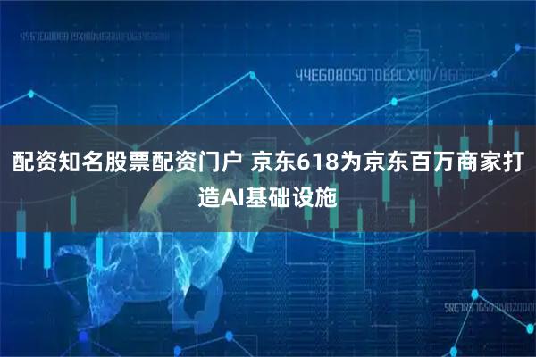 配资知名股票配资门户 京东618为京东百万商家打造AI基础设施