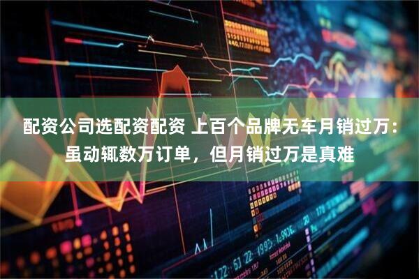 配资公司选配资配资 上百个品牌无车月销过万：虽动辄数万订单，但月销过万是真难