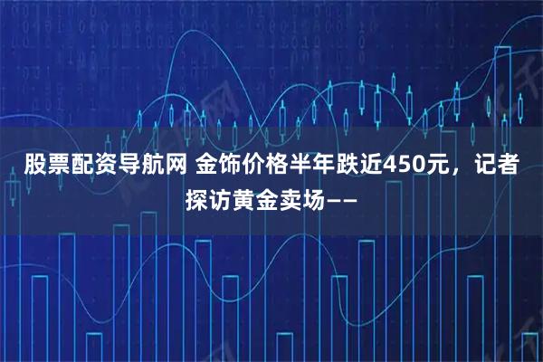 股票配资导航网 金饰价格半年跌近450元，记者探访黄金卖场——