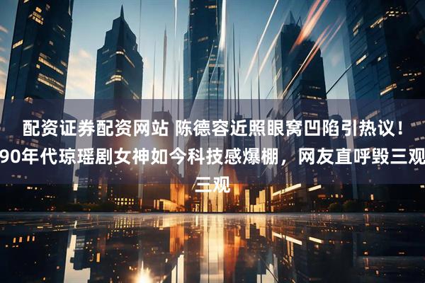 配资证券配资网站 陈德容近照眼窝凹陷引热议！90年代琼瑶剧女神如今科技感爆棚，网友直呼毁三观