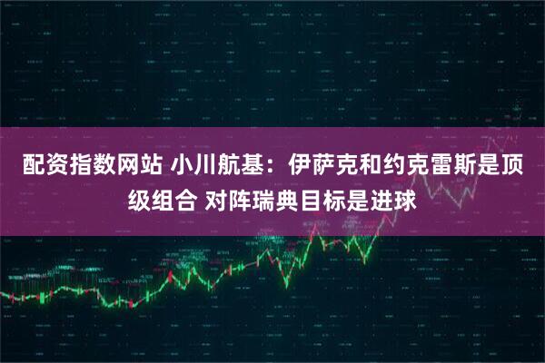 配资指数网站 小川航基：伊萨克和约克雷斯是顶级组合 对阵瑞典目标是进球