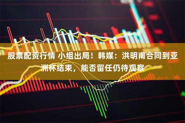 股票配资行情 小组出局！韩媒：洪明甫合同到亚洲杯结束，能否留任仍待观察