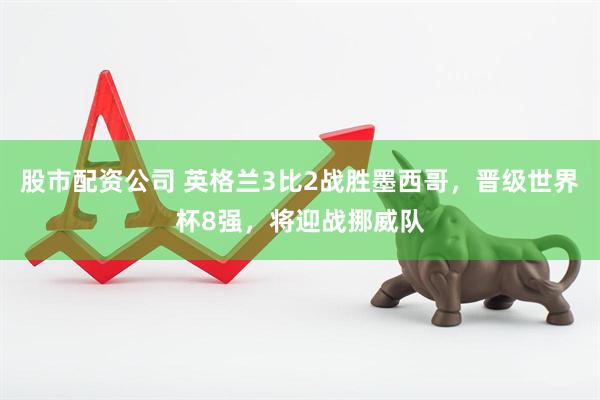 股市配资公司 英格兰3比2战胜墨西哥，晋级世界杯8强，将迎战挪威队