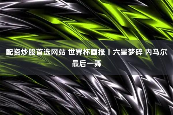 配资炒股首选网站 世界杯画报丨六星梦碎 内马尔最后一舞