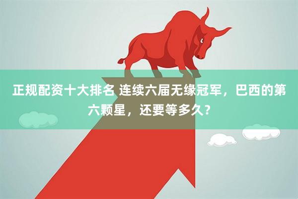 正规配资十大排名 连续六届无缘冠军，巴西的第六颗星，还要等多久？