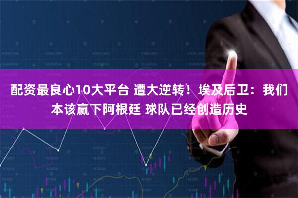 配资最良心10大平台 遭大逆转！埃及后卫：我们本该赢下阿根廷 球队已经创造历史