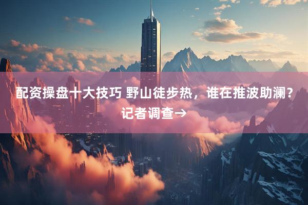 配资操盘十大技巧 野山徒步热，谁在推波助澜？记者调查→