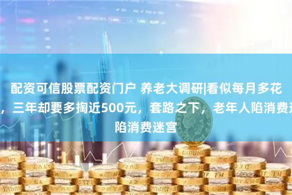 配资可信股票配资门户 养老大调研|看似每月多花1元，三年却要多掏近500元，套路之下，老年人陷消费迷宫