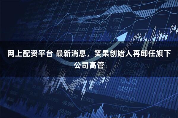 网上配资平台 最新消息，笑果创始人再卸任旗下公司高管