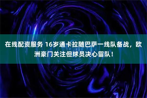 在线配资服务 16岁通卡拉随巴萨一线队备战，欧洲豪门关注但球员决心留队！