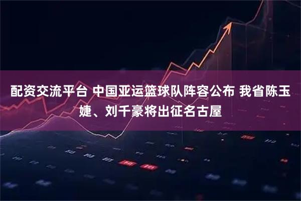 配资交流平台 中国亚运篮球队阵容公布 我省陈玉婕、刘千豪将出征名古屋