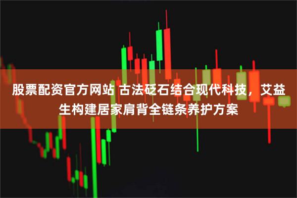 股票配资官方网站 古法砭石结合现代科技，艾益生构建居家肩背全链条养护方案