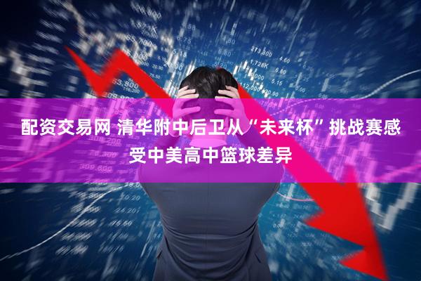 配资交易网 清华附中后卫从“未来杯”挑战赛感受中美高中篮球差异
