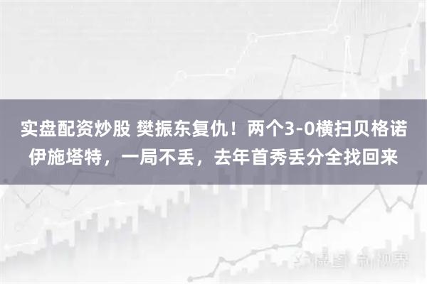 实盘配资炒股 樊振东复仇！两个3-0横扫贝格诺伊施塔特，一局不丢，去年首秀丢分全找回来