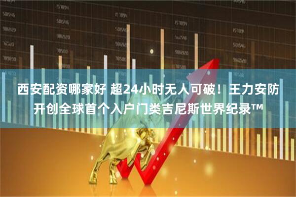 西安配资哪家好 超24小时无人可破！王力安防开创全球首个入户门类吉尼斯世界纪录™