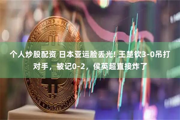 个人炒股配资 日本亚运脸丢光! 王楚钦3‑0吊打对手，被记0‑2，侯英超直接炸了