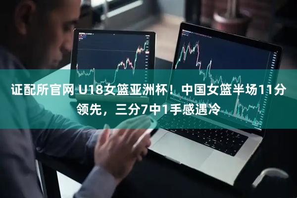 证配所官网 U18女篮亚洲杯！中国女篮半场11分领先，三分7中1手感遇冷